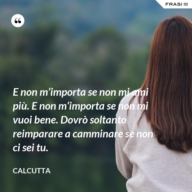 E non m’importa se non mi ami più. E non m‘importa se non mi vuoi bene. Dovrò soltanto reimparare a camminare se non ci sei tu. - Calcutta