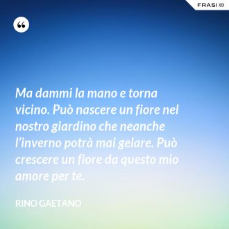 Ma dammi la mano e torna vicino. Può nascere un fiore nel nostro giardino che neanche l’inverno potrà mai gelare. Può crescere un fiore da questo mio amore per te. - Rino Gaetano
