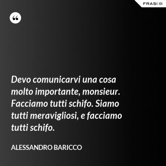 Devo comunicarvi una cosa molto importante, monsieur. Facciamo tutti schifo. Siamo tutti meravigliosi, e facciamo tutti schifo. - Alessandro Baricco