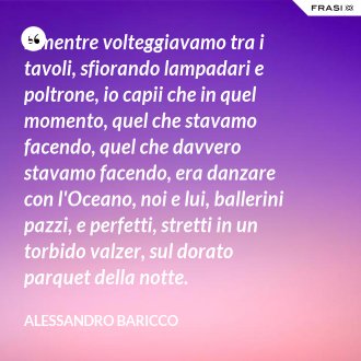 E mentre volteggiavamo tra i tavoli, sfiorando lampadari e poltrone, io capii che in quel momento, quel che stavamo facendo, quel che davvero stavamo facendo, era danzare con l'Oceano, noi e lui, ballerini pazzi, e perfetti, stretti in un torbido valzer, sul dorato parquet della notte. - Alessandro Baricco