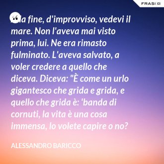Alla fine, d'improvviso, vedevi il mare. Non l'aveva mai visto prima, lui. Ne era rimasto fulminato. L'aveva salvato, a voler credere a quello che diceva. Diceva: "È come un urlo gigantesco che grida e grida, e quello che grida è: 'banda di cornuti, la vita è una cosa immensa, lo volete capire o no? Immensa”. - Alessandro Baricco