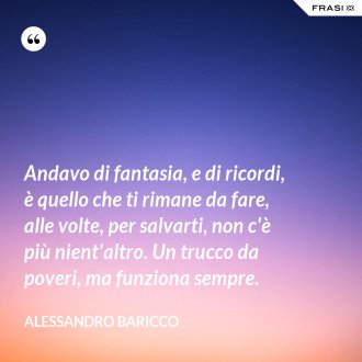Andavo di fantasia, e di ricordi, è quello che ti rimane da fare, alle volte, per salvarti, non c'è più nient'altro. Un trucco da poveri, ma funziona sempre. - Alessandro Baricco
