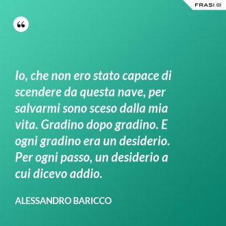 Io, che non ero stato capace di scendere da questa nave, per salvarmi sono sceso dalla mia vita. Gradino dopo gradino. E ogni gradino era un desiderio. Per ogni passo, un desiderio a cui dicevo addio. - Alessandro Baricco