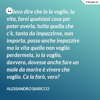Volevo dire che io la voglio, la vita, farei qualsiasi cosa per poter averla, tutta quella che c'è, tanta da impazzirne, non importa, posso anche impazzire ma la vita quella non voglio perdermela, io la voglio, davvero, dovesse anche fare un male da morire è vivere che voglio. Ce la farò, vero? - Alessandro Baricco