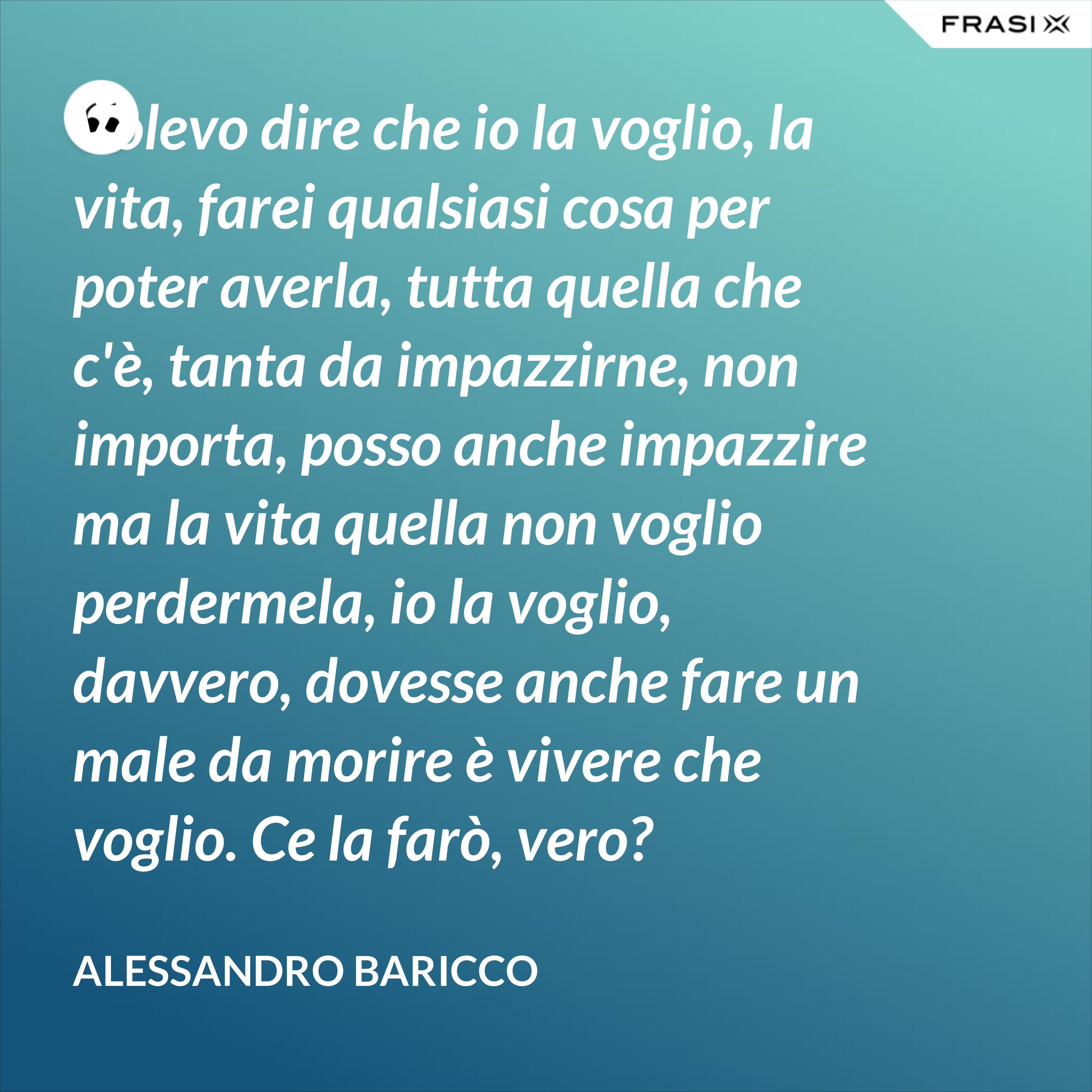 Volevo dire che io la voglio, la vita, farei qualsiasi cosa per poter averla, tutta quella che c'è, tanta da impazzirne, non importa, posso anche impazzire ma la vita quella non voglio perdermela, io la voglio, davvero, dovesse anche fare un male da morire è vivere che voglio. Ce la farò, vero? - Alessandro Baricco