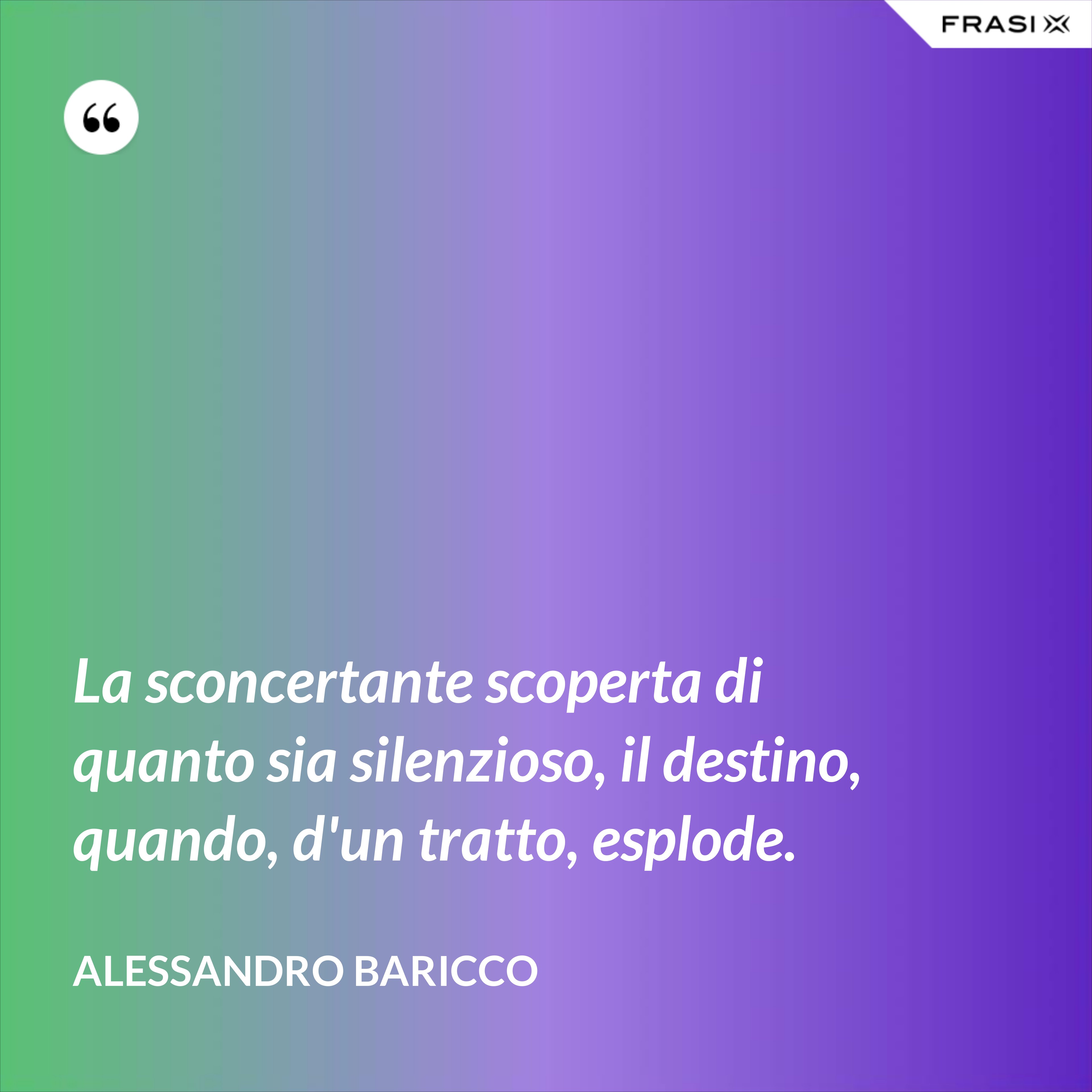 La sconcertante scoperta di quanto sia silenzioso, il destino, quando, d'un tratto, esplode. - Alessandro Baricco
