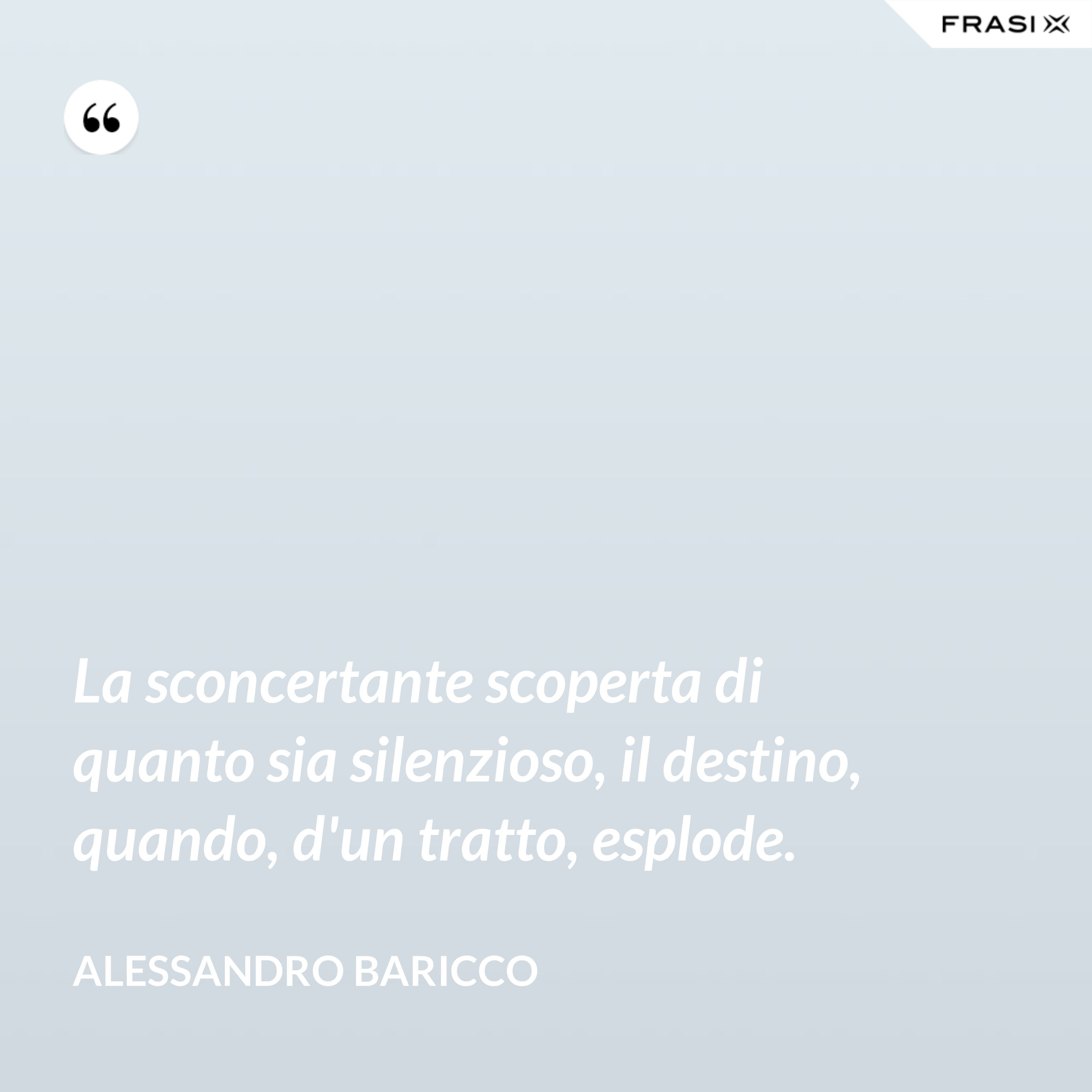 La sconcertante scoperta di quanto sia silenzioso, il destino, quando, d'un tratto, esplode. - Alessandro Baricco