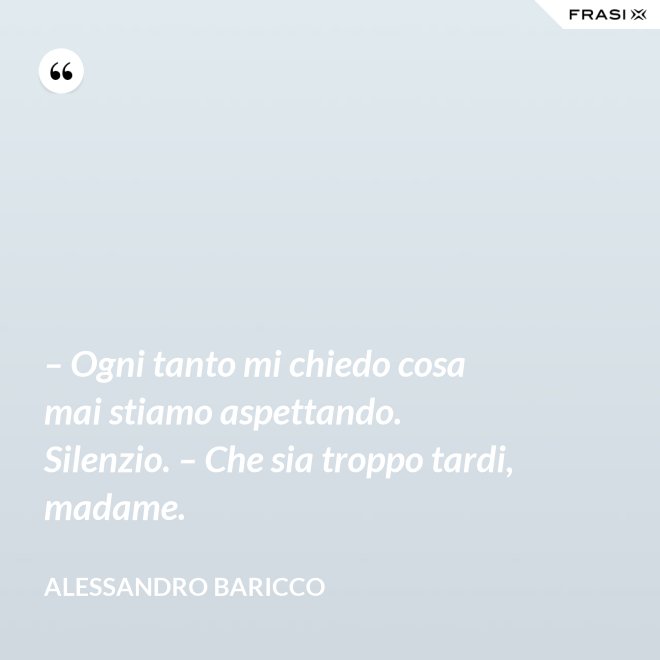 – Ogni tanto mi chiedo cosa mai stiamo aspettando. Silenzio. – Che sia troppo tardi, madame. - Alessandro Baricco