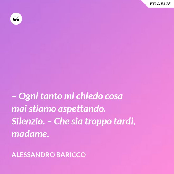 – Ogni tanto mi chiedo cosa mai stiamo aspettando. Silenzio. – Che sia troppo tardi, madame. - Alessandro Baricco