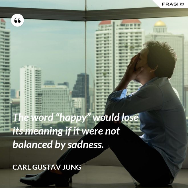 The word “happy” would lose its meaning if it were not balanced by sadness. - Carl Gustav Jung