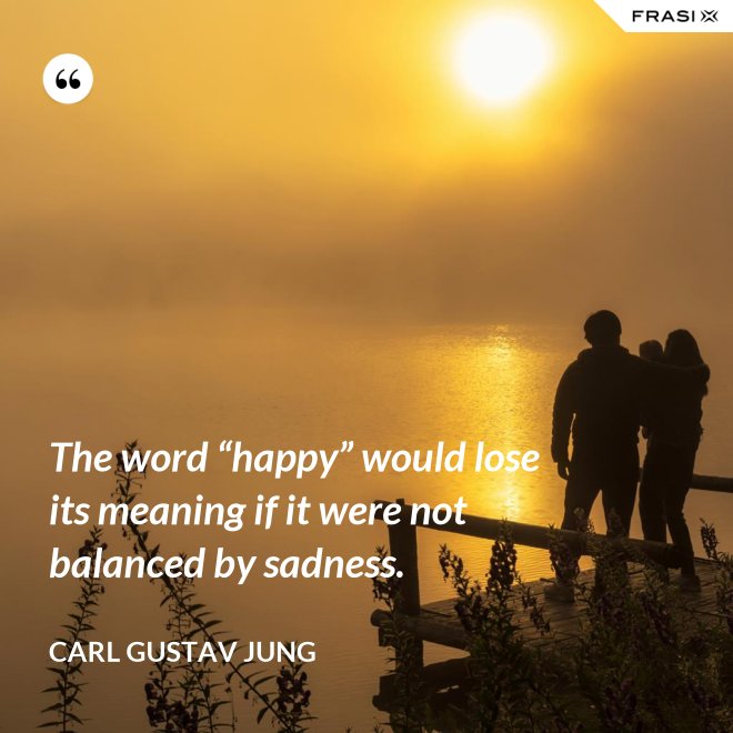 The word “happy” would lose its meaning if it were not balanced by sadness. - Carl Gustav Jung