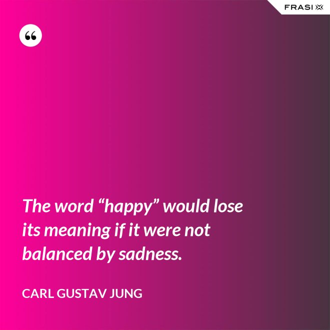 The word “happy” would lose its meaning if it were not balanced by sadness. - Carl Gustav Jung