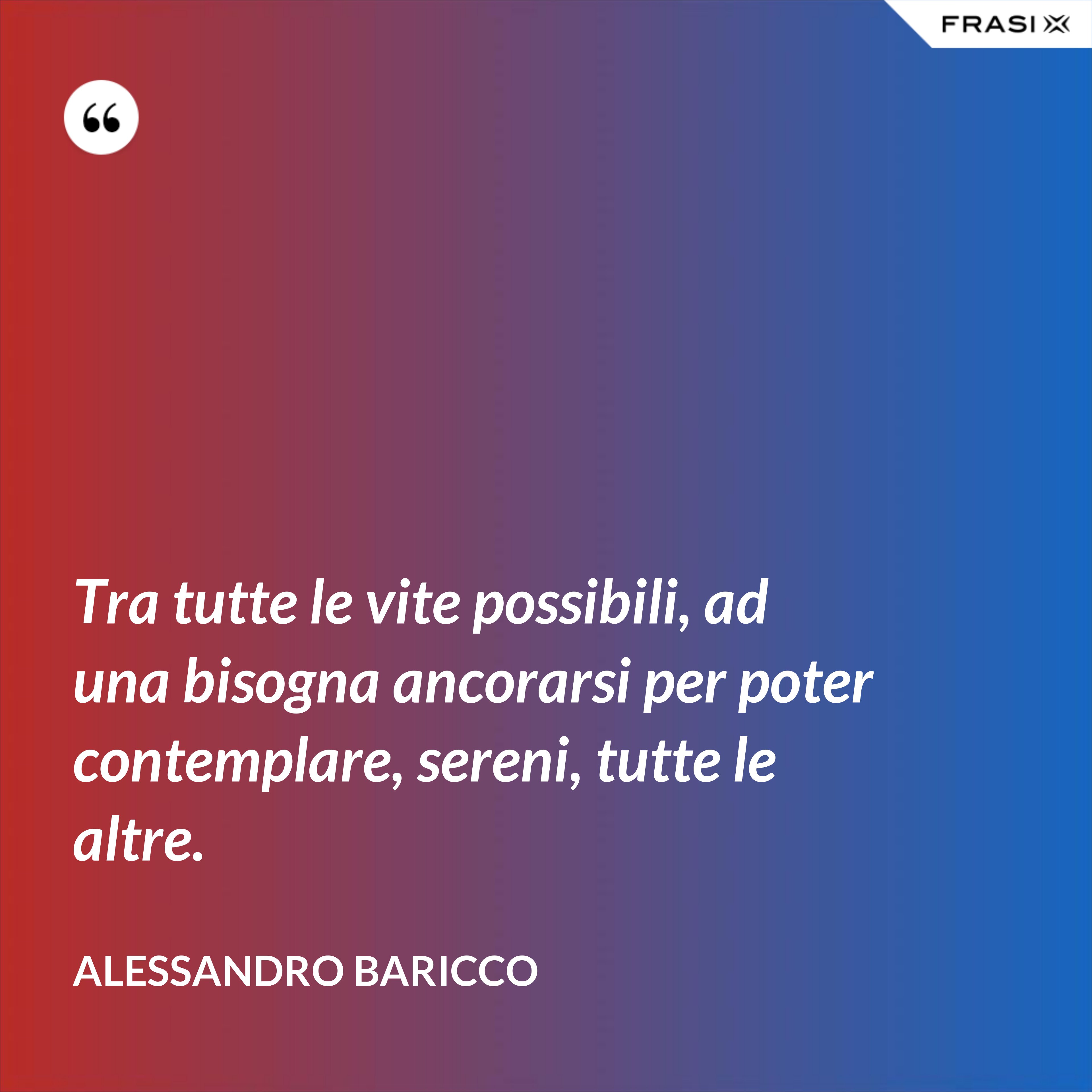 Tra tutte le vite possibili, ad una bisogna ancorarsi per poter contemplare, sereni, tutte le altre. - Alessandro Baricco