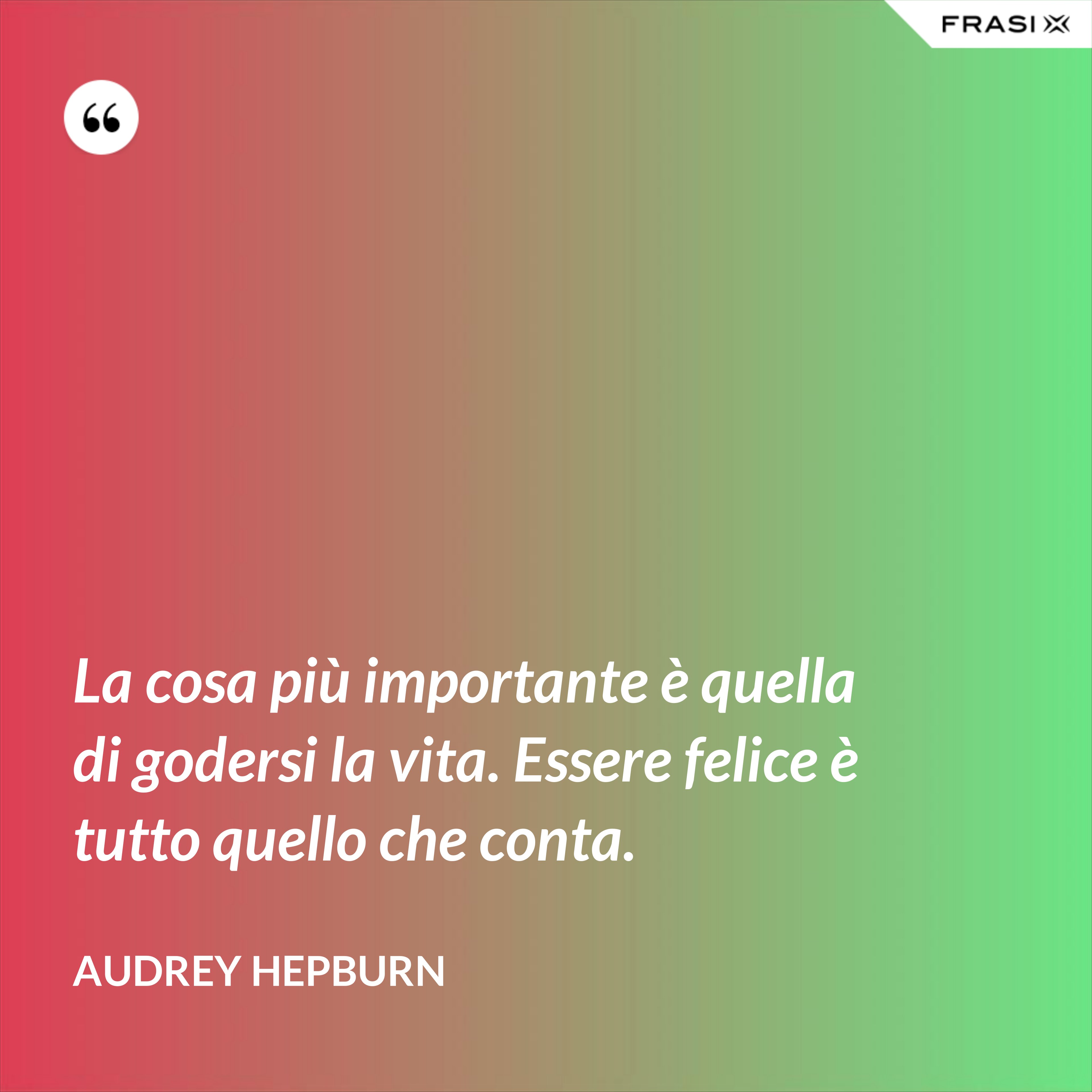 La cosa più importante è quella di godersi la vita. Essere felice è tutto quello che conta. - Audrey Hepburn