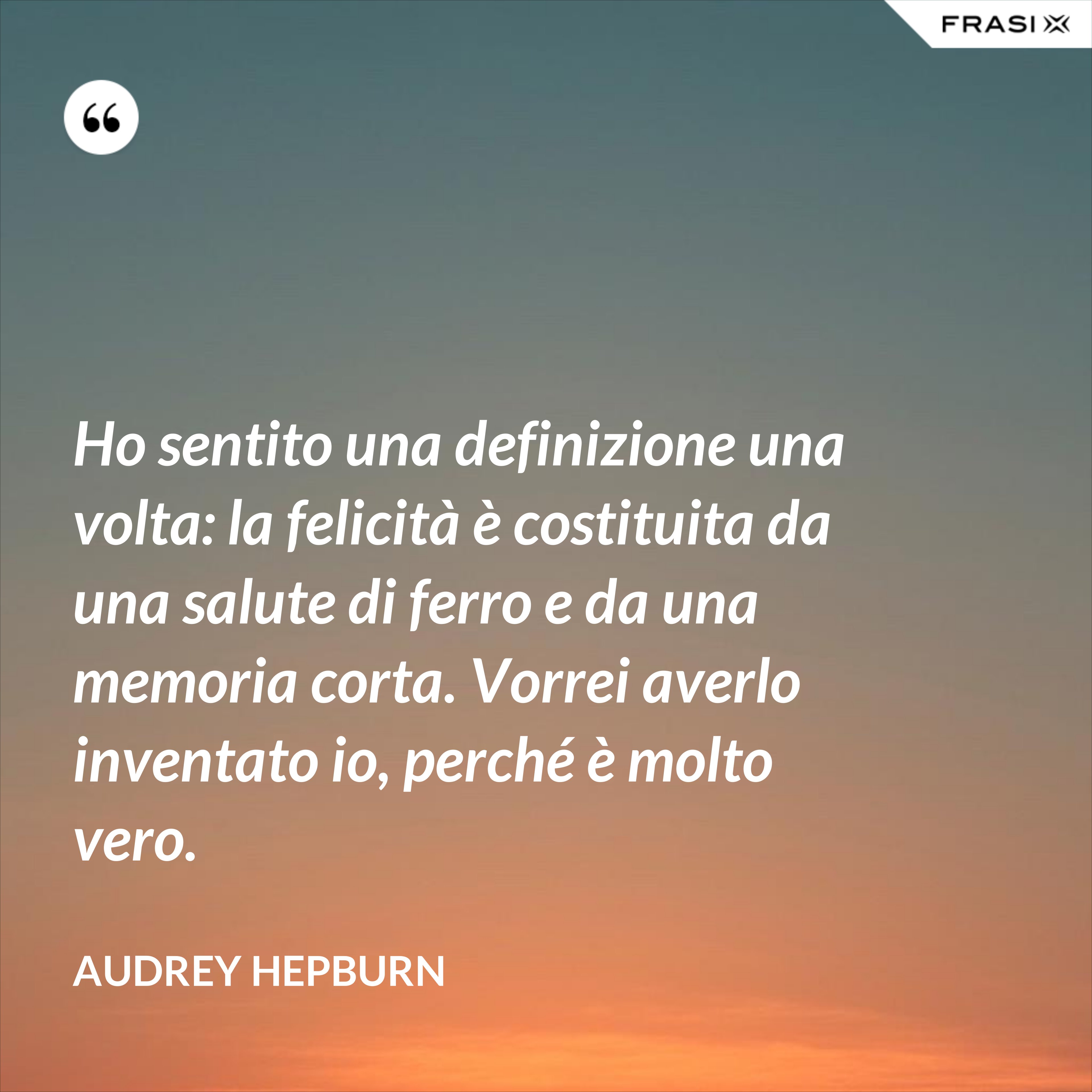Ho sentito una definizione una volta: la felicità è costituita da una salute di ferro e da una memoria corta. Vorrei averlo inventato io, perché è molto vero. - Audrey Hepburn