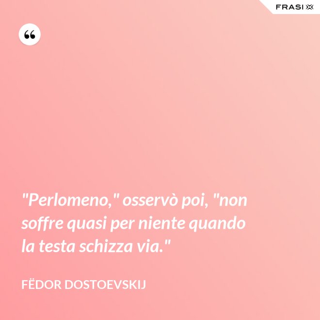 "Perlomeno," osservò poi, "non soffre quasi per niente quando la testa schizza via." - Fëdor Dostoevskij