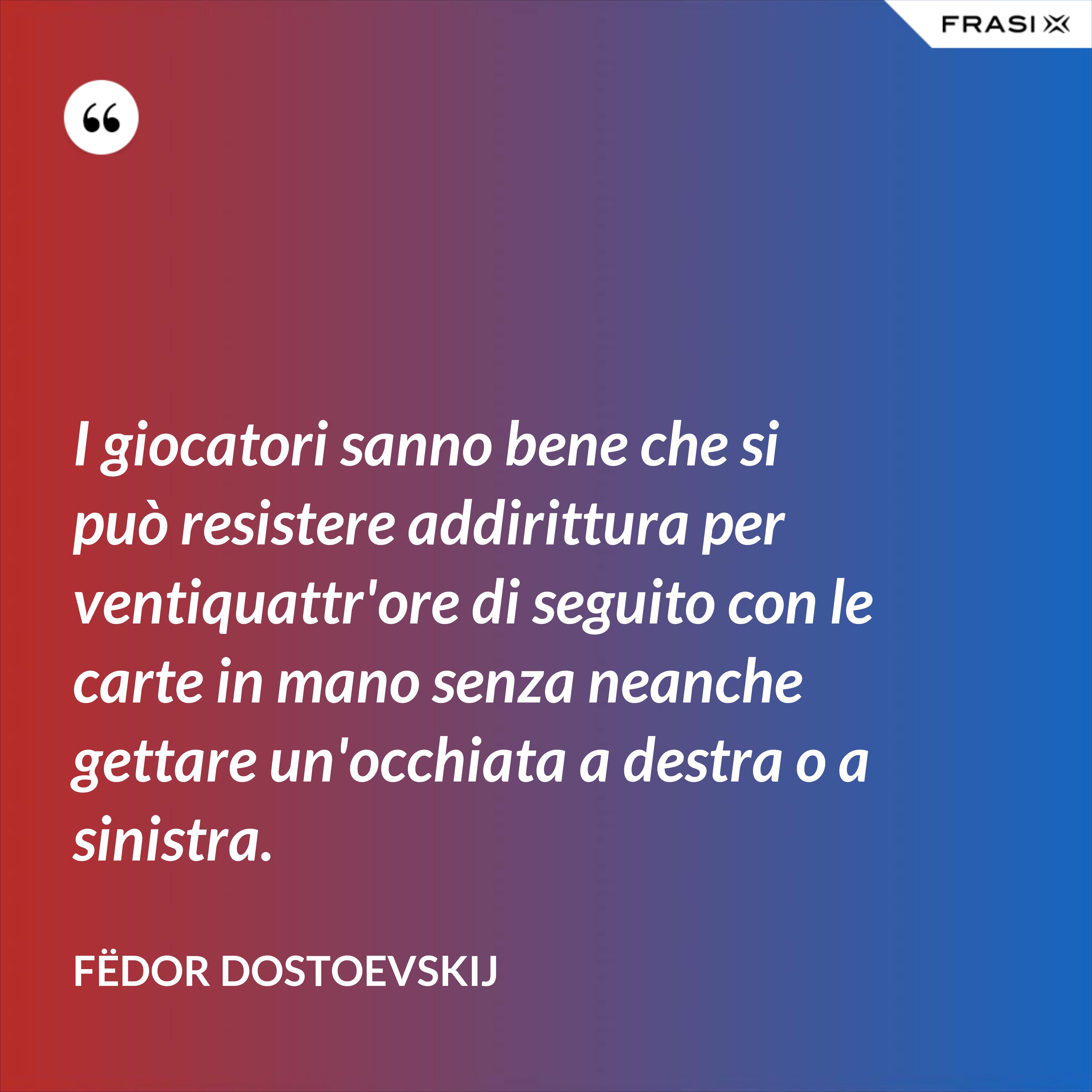 I giocatori sanno bene che si può resistere addirittura per ventiquattr'ore di seguito con le carte in mano senza neanche gettare un'occhiata a destra o a sinistra. - Fëdor Dostoevskij