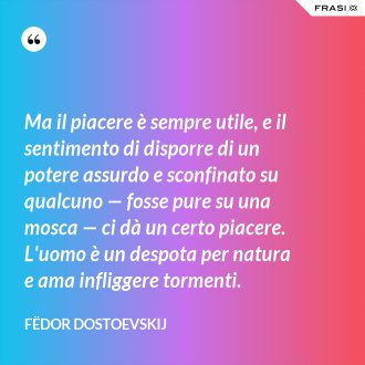 Ma il piacere è sempre utile, e il sentimento di disporre di un potere assurdo e sconfinato su qualcuno — fosse pure su una mosca — ci dà un certo piacere. L'uomo è un despota per natura e ama infliggere tormenti. - Fëdor Dostoevskij
