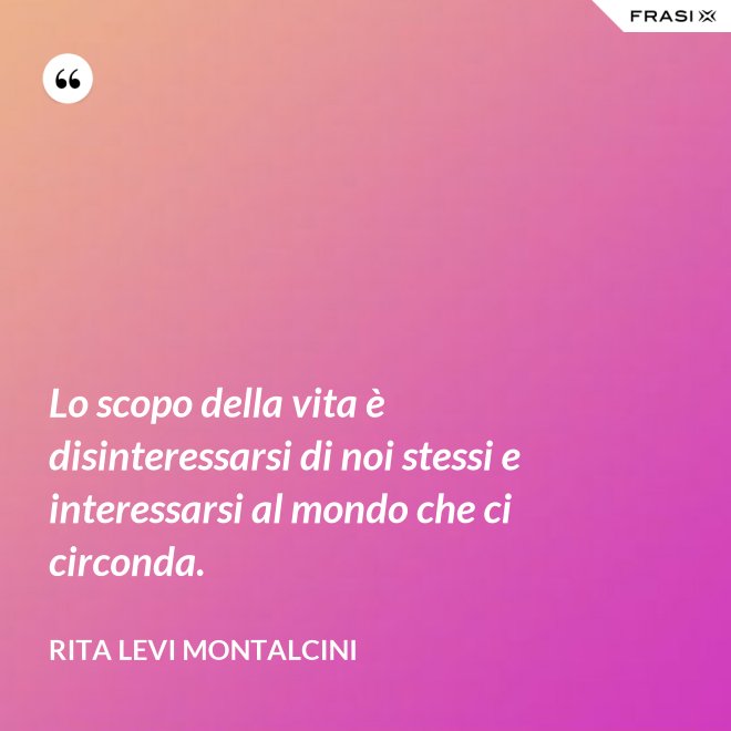 Lo scopo della vita è disinteressarsi di noi stessi e interessarsi al mondo che ci circonda. - Rita Levi Montalcini