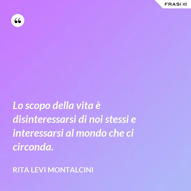 Lo scopo della vita è disinteressarsi di noi stessi e interessarsi al mondo che ci circonda. - Rita Levi Montalcini