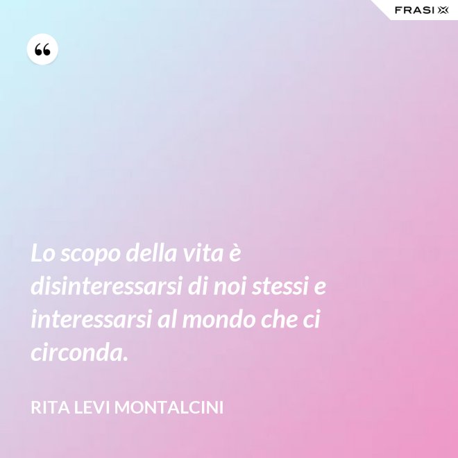 Lo scopo della vita è disinteressarsi di noi stessi e interessarsi al mondo che ci circonda. - Rita Levi Montalcini