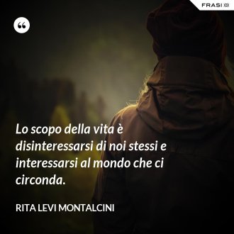 Lo scopo della vita è disinteressarsi di noi stessi e interessarsi al mondo che ci circonda. - Rita Levi Montalcini