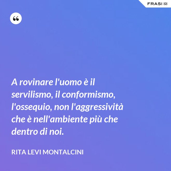 A rovinare l'uomo è il servilismo, il conformismo, l'ossequio, non l'aggressività che è nell'ambiente più che dentro di noi. - Rita Levi Montalcini