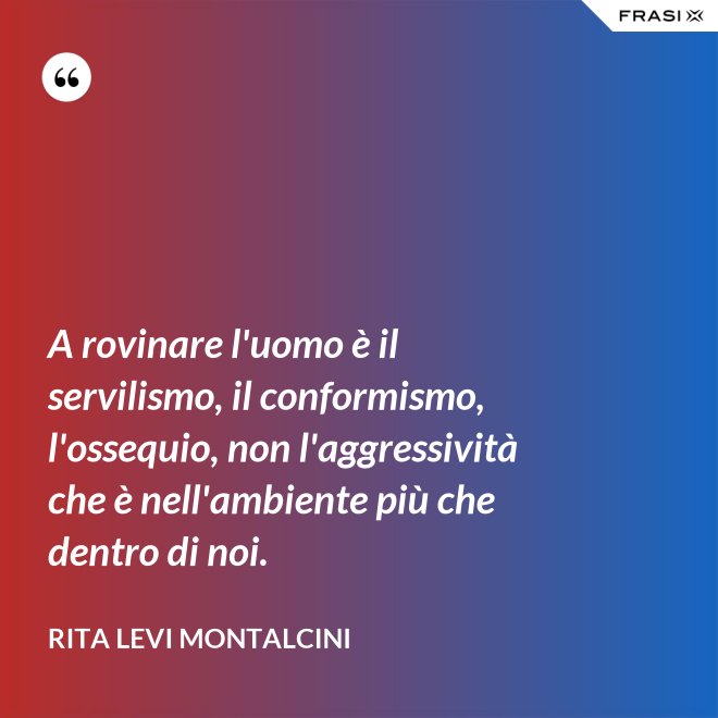 A rovinare l'uomo è il servilismo, il conformismo, l'ossequio, non l'aggressività che è nell'ambiente più che dentro di noi. - Rita Levi Montalcini