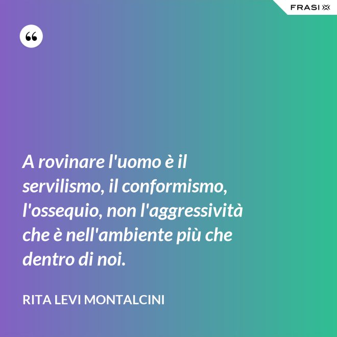 A rovinare l'uomo è il servilismo, il conformismo, l'ossequio, non l'aggressività che è nell'ambiente più che dentro di noi. - Rita Levi Montalcini
