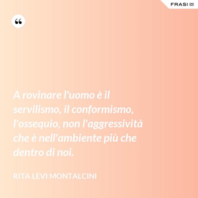 A rovinare l'uomo è il servilismo, il conformismo, l'ossequio, non l'aggressività che è nell'ambiente più che dentro di noi. - Rita Levi Montalcini