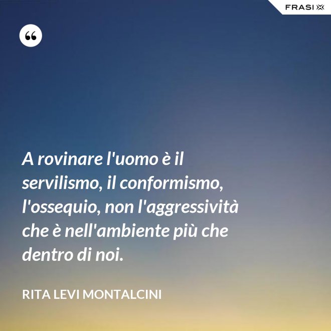A rovinare l'uomo è il servilismo, il conformismo, l'ossequio, non l'aggressività che è nell'ambiente più che dentro di noi. - Rita Levi Montalcini