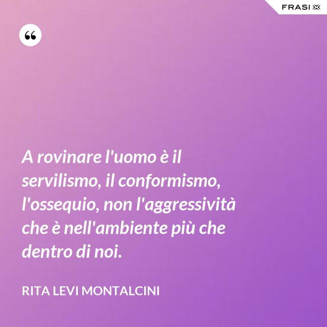 A rovinare l'uomo è il servilismo, il conformismo, l'ossequio, non l'aggressività che è nell'ambiente più che dentro di noi. - Rita Levi Montalcini