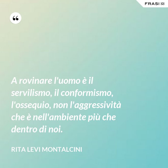 A rovinare l'uomo è il servilismo, il conformismo, l'ossequio, non l'aggressività che è nell'ambiente più che dentro di noi. - Rita Levi Montalcini