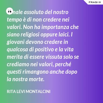 Il male assoluto del nostro tempo è di non credere nei valori. Non ha importanza che siano religiosi oppure laici. I giovani devono credere in qualcosa di positivo e la vita merita di essere vissuta solo se crediamo nei valori, perché questi rimangono anche dopo la nostra morte. - Rita Levi Montalcini