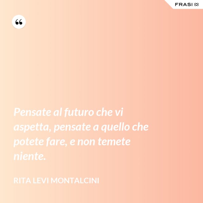 Pensate al futuro che vi aspetta, pensate a quello che potete fare, e non temete niente. - Rita Levi Montalcini