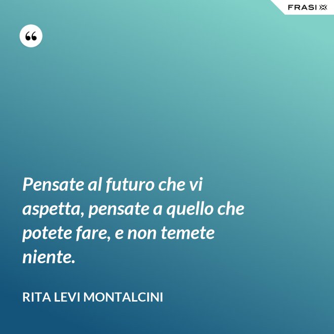 Pensate al futuro che vi aspetta, pensate a quello che potete fare, e non temete niente. - Rita Levi Montalcini
