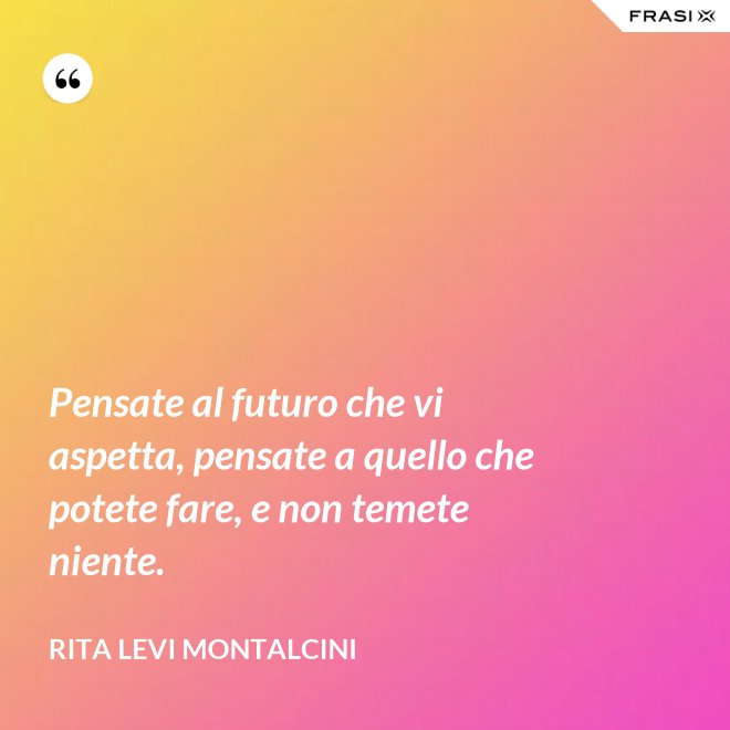 Pensate al futuro che vi aspetta, pensate a quello che potete fare, e non temete niente. - Rita Levi Montalcini