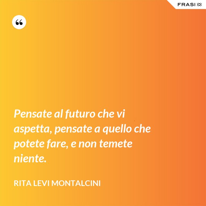 Pensate al futuro che vi aspetta, pensate a quello che potete fare, e non temete niente. - Rita Levi Montalcini