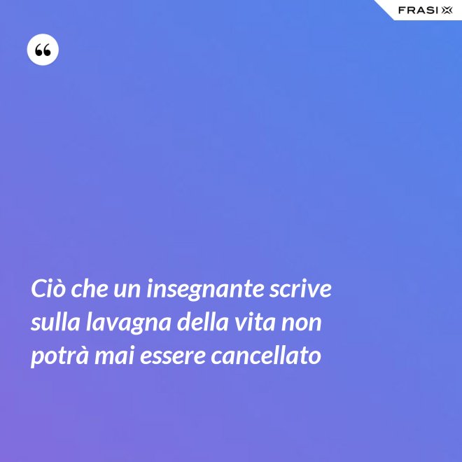 Ciò che un insegnante scrive sulla lavagna della vita non potrà mai essere cancellato - Anonimo
