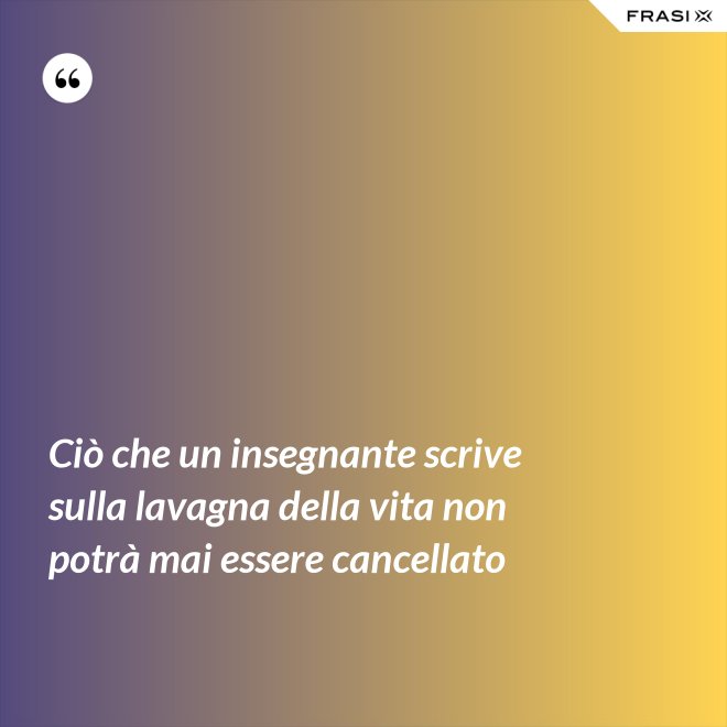 Ciò che un insegnante scrive sulla lavagna della vita non potrà mai essere cancellato - Anonimo