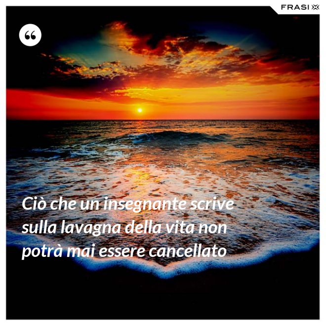 Ciò che un insegnante scrive sulla lavagna della vita non potrà mai essere cancellato - Anonimo