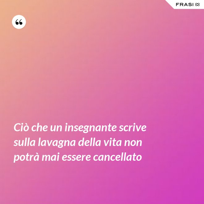Ciò che un insegnante scrive sulla lavagna della vita non potrà mai essere cancellato - Anonimo