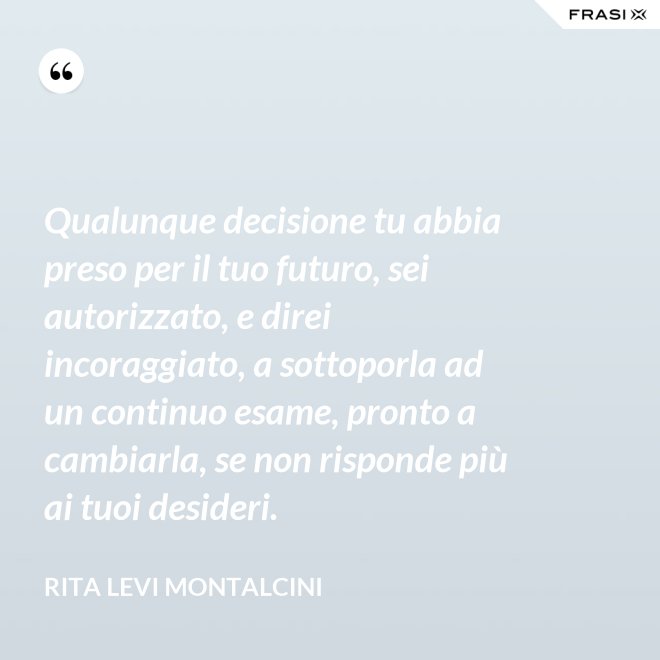 Qualunque decisione tu abbia preso per il tuo futuro, sei autorizzato, e direi incoraggiato, a sottoporla ad un continuo esame, pronto a cambiarla, se non risponde più ai tuoi desideri. - Rita Levi Montalcini
