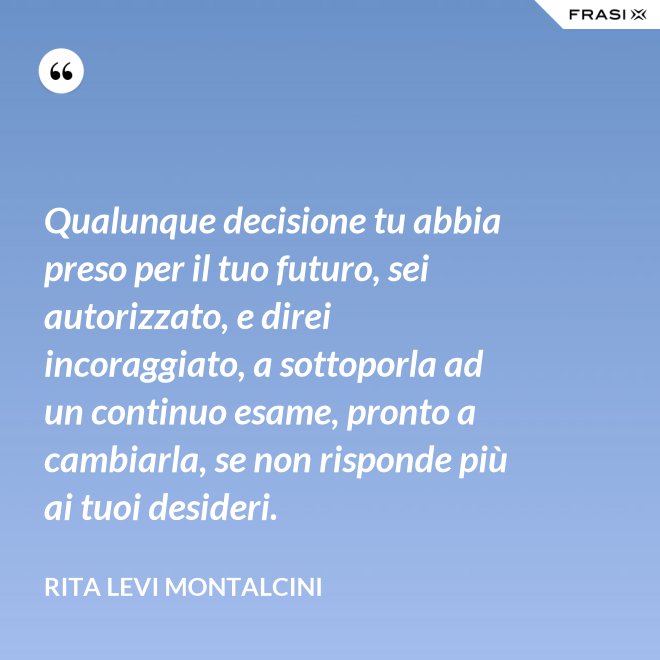 Qualunque decisione tu abbia preso per il tuo futuro, sei autorizzato, e direi incoraggiato, a sottoporla ad un continuo esame, pronto a cambiarla, se non risponde più ai tuoi desideri. - Rita Levi Montalcini