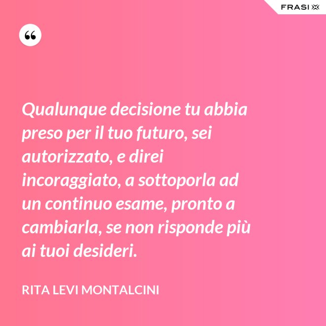 Qualunque decisione tu abbia preso per il tuo futuro, sei autorizzato, e direi incoraggiato, a sottoporla ad un continuo esame, pronto a cambiarla, se non risponde più ai tuoi desideri. - Rita Levi Montalcini