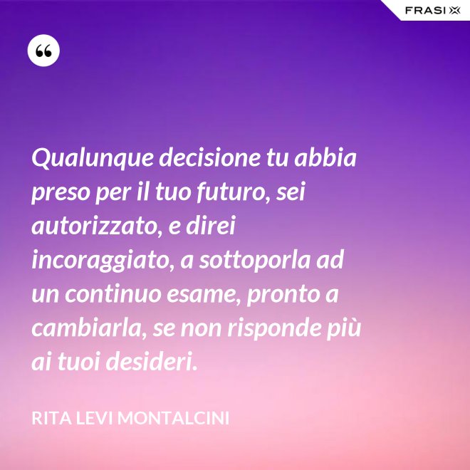 Qualunque decisione tu abbia preso per il tuo futuro, sei autorizzato, e direi incoraggiato, a sottoporla ad un continuo esame, pronto a cambiarla, se non risponde più ai tuoi desideri. - Rita Levi Montalcini