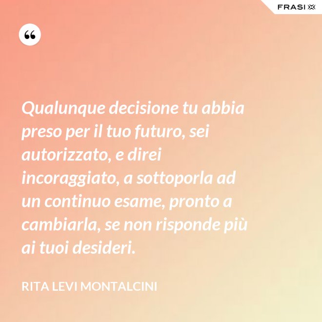 Qualunque decisione tu abbia preso per il tuo futuro, sei autorizzato, e direi incoraggiato, a sottoporla ad un continuo esame, pronto a cambiarla, se non risponde più ai tuoi desideri. - Rita Levi Montalcini