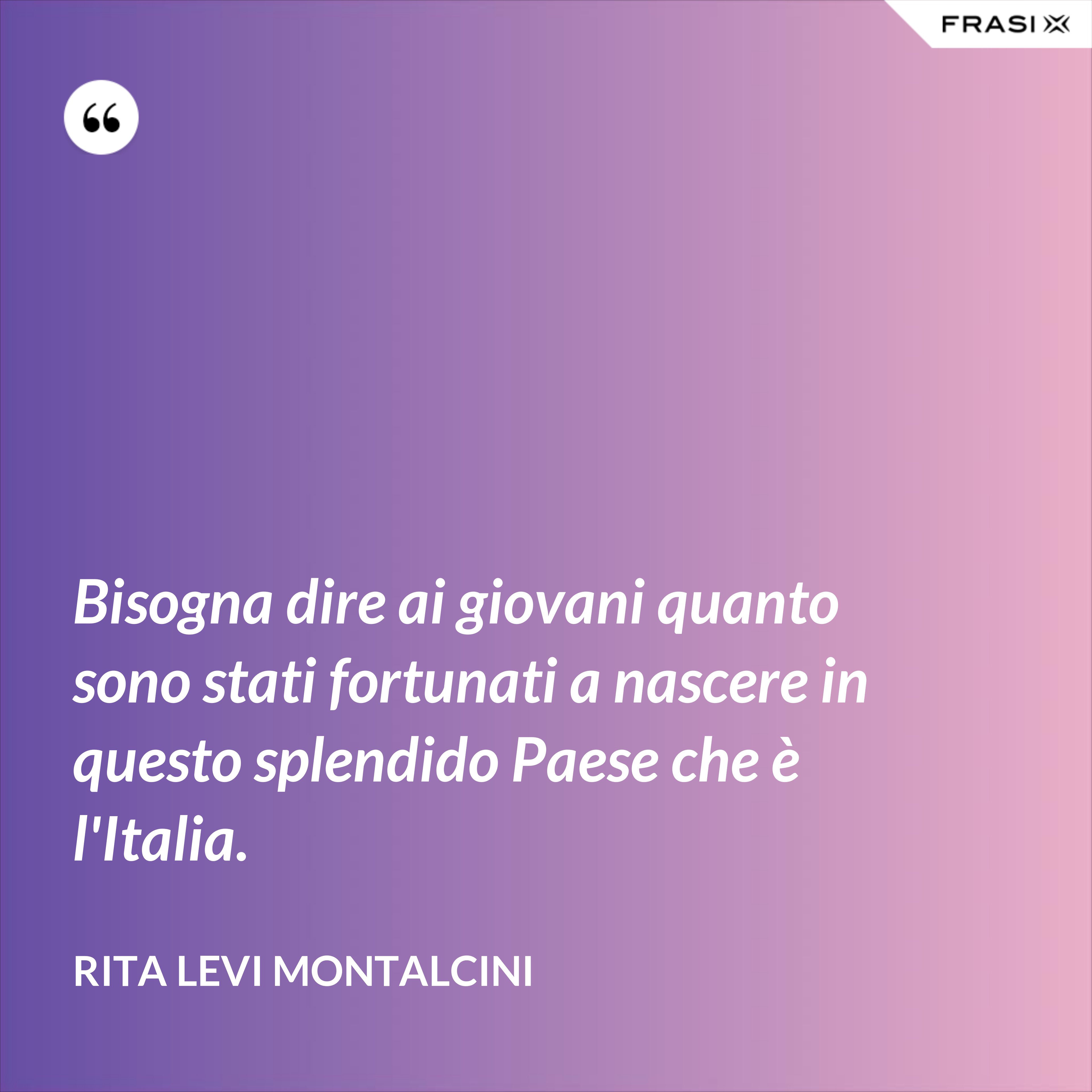 Bisogna dire ai giovani quanto sono stati fortunati a nascere in questo splendido Paese che è l'Italia. - Rita Levi Montalcini