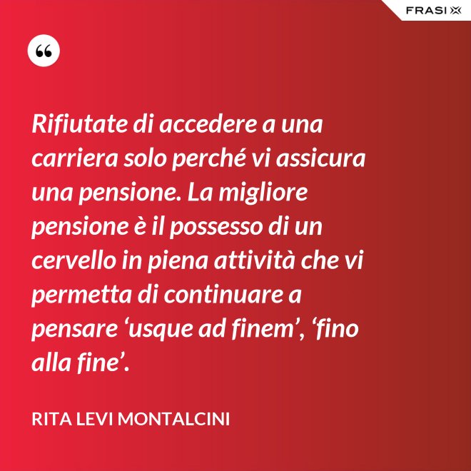 Rifiutate di accedere a una carriera solo perché vi assicura una pensione. La migliore pensione è il possesso di un cervello in piena attività che vi permetta di continuare a pensare ‘usque ad finem’, ‘fino alla fine’. - Rita Levi Montalcini
