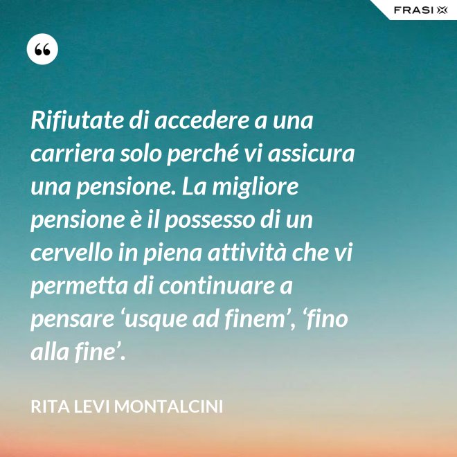 Rifiutate di accedere a una carriera solo perché vi assicura una pensione. La migliore pensione è il possesso di un cervello in piena attività che vi permetta di continuare a pensare ‘usque ad finem’, ‘fino alla fine’. - Rita Levi Montalcini